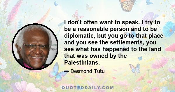 I don't often want to speak. I try to be a reasonable person and to be diplomatic, but you go to that place and you see the settlements, you see what has happened to the land that was owned by the Palestinians.