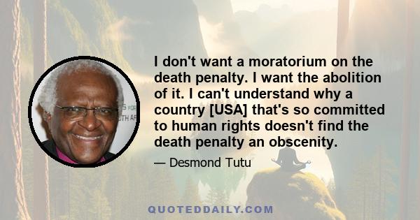 I don't want a moratorium on the death penalty. I want the abolition of it. I can't understand why a country [USA] that's so committed to human rights doesn't find the death penalty an obscenity.