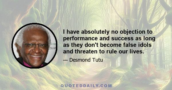 I have absolutely no objection to performance and success as long as they don't become false idols and threaten to rule our lives.