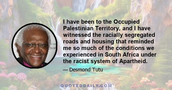 I have been to the Occupied Palestinian Territory, and I have witnessed the racially segregated roads and housing that reminded me so much of the conditions we experienced in South Africa under the racist system of