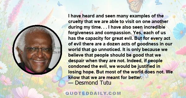 I have heard and seen many examples of the cruelty that we are able to visit on one another during my time. . . I have also seen incredible forgiveness and compassion. Yes, each of us has the capacity for great evil.