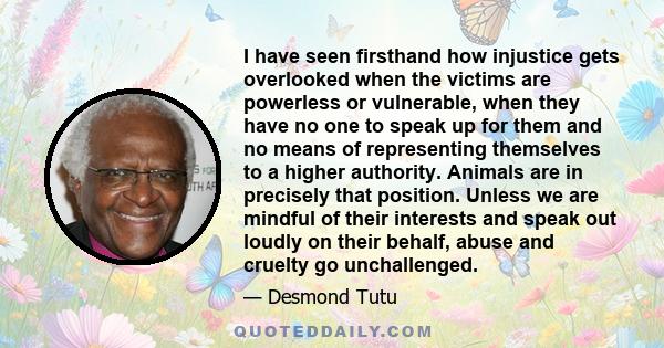 I have seen firsthand how injustice gets overlooked when the victims are powerless or vulnerable, when they have no one to speak up for them and no means of representing themselves to a higher authority. Animals are in