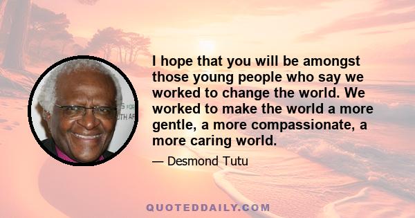 I hope that you will be amongst those young people who say we worked to change the world. We worked to make the world a more gentle, a more compassionate, a more caring world.