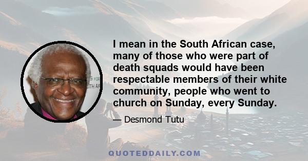 I mean in the South African case, many of those who were part of death squads would have been respectable members of their white community, people who went to church on Sunday, every Sunday.