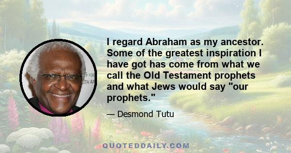 I regard Abraham as my ancestor. Some of the greatest inspiration I have got has come from what we call the Old Testament prophets and what Jews would say our prophets.