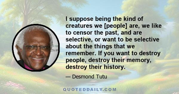 I suppose being the kind of creatures we [people] are, we like to censor the past, and are selective, or want to be selective about the things that we remember. If you want to destroy people, destroy their memory,