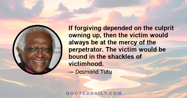 If forgiving depended on the culprit owning up, then the victim would always be at the mercy of the perpetrator. The victim would be bound in the shackles of victimhood.