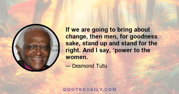 If we are going to bring about change, then men, for goodness sake, stand up and stand for the right. And I say, ‘power to the women.