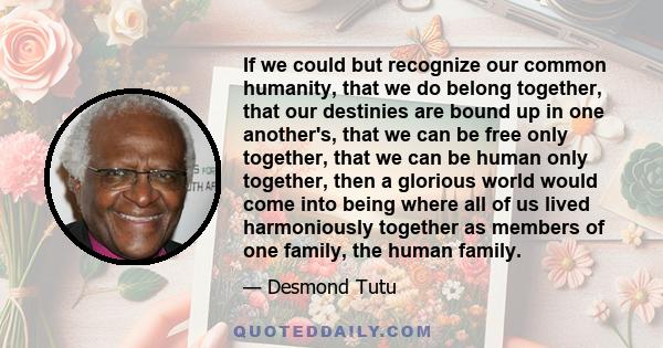 If we could but recognize our common humanity, that we do belong together, that our destinies are bound up in one another's, that we can be free only together, that we can be human only together, then a glorious world