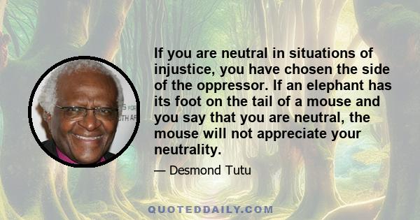 If you are neutral in situations of injustice, you have chosen the side of the oppressor. If an elephant has its foot on the tail of a mouse and you say that you are neutral, the mouse will not appreciate your