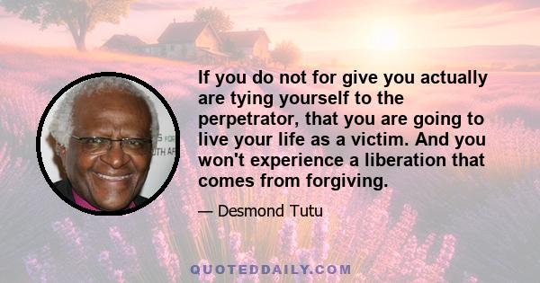 If you do not for give you actually are tying yourself to the perpetrator, that you are going to live your life as a victim. And you won't experience a liberation that comes from forgiving.