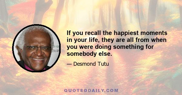 If you recall the happiest moments in your life, they are all from when you were doing something for somebody else.