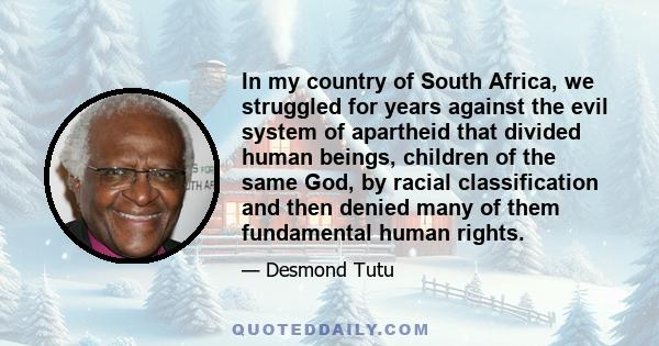 In my country of South Africa, we struggled for years against the evil system of apartheid that divided human beings, children of the same God, by racial classification and then denied many of them fundamental human