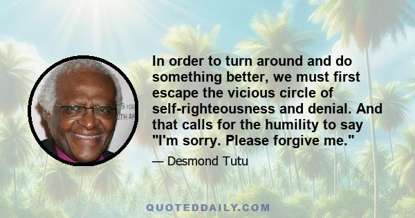 In order to turn around and do something better, we must first escape the vicious circle of self-righteousness and denial. And that calls for the humility to say I'm sorry. Please forgive me.