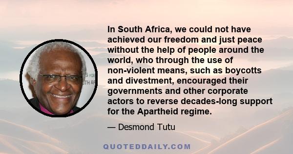 In South Africa, we could not have achieved our freedom and just peace without the help of people around the world, who through the use of non-violent means, such as boycotts and divestment, encouraged their governments 