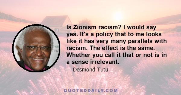 Is Zionism racism? I would say yes. It's a policy that to me looks like it has very many parallels with racism. The effect is the same. Whether you call it that or not is in a sense irrelevant.