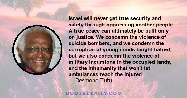 Israel will never get true security and safety through oppressing another people. A true peace can ultimately be built only on justice. We condemn the violence of suicide bombers, and we condemn the corruption of young