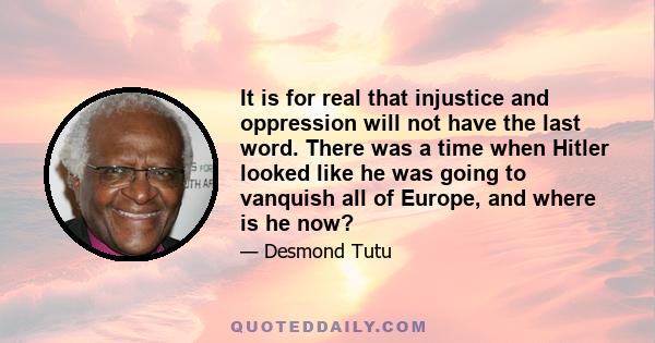 It is for real that injustice and oppression will not have the last word. There was a time when Hitler looked like he was going to vanquish all of Europe, and where is he now?