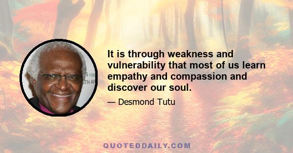 It is through weakness and vulnerability that most of us learn empathy and compassion and discover our soul.