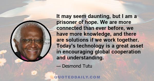 It may seem daunting, but I am a prisoner of hope. We are more connected than ever before, we have more knowledge, and there are solutions if we work together. Today's technology is a great asset in encouraging global