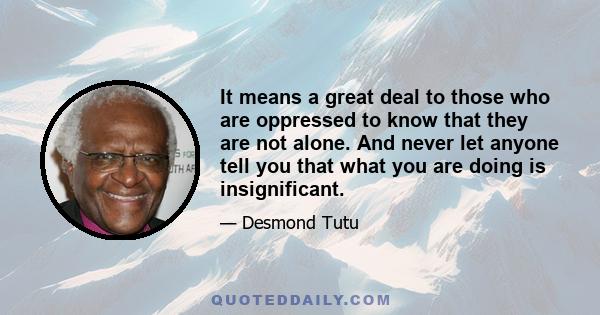 It means a great deal to those who are oppressed to know that they are not alone. And never let anyone tell you that what you are doing is insignificant.