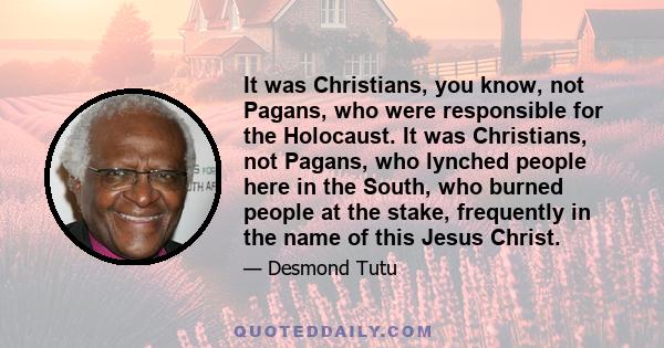 It was Christians, you know, not Pagans, who were responsible for the Holocaust. It was Christians, not Pagans, who lynched people here in the South, who burned people at the stake, frequently in the name of this Jesus