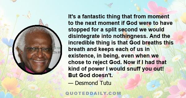 It's a fantastic thing that from moment to the next moment if God were to have stopped for a split second we would disintegrate into nothingness. And the incredible thing is that God breaths this breath and keeps each