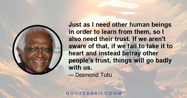 Just as I need other human beings in order to learn from them, so I also need their trust. If we aren't aware of that, if we fail to take it to heart and instead betray other people's trust, things will go badly with us.