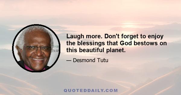 Laugh more. Don't forget to enjoy the blessings that God bestows on this beautiful planet.