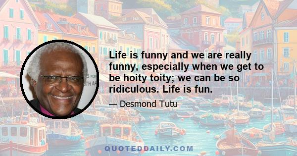 Life is funny and we are really funny, especially when we get to be hoity toity; we can be so ridiculous. Life is fun.