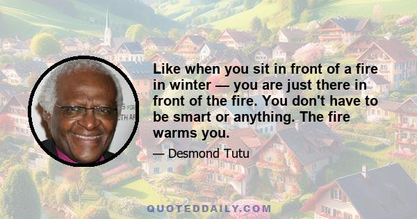 Like when you sit in front of a fire in winter — you are just there in front of the fire. You don't have to be smart or anything. The fire warms you.