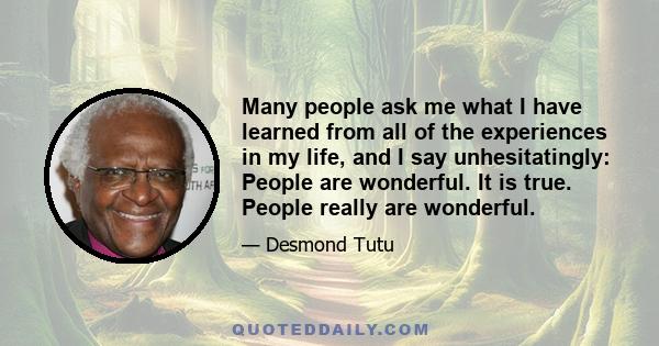 Many people ask me what I have learned from all of the experiences in my life, and I say unhesitatingly: People are wonderful. It is true. People really are wonderful.