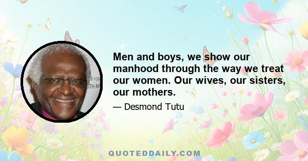 Men and boys, we show our manhood through the way we treat our women. Our wives, our sisters, our mothers.