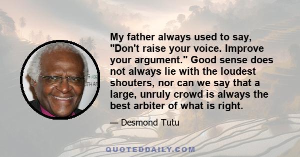 My father always used to say, Don't raise your voice. Improve your argument. Good sense does not always lie with the loudest shouters, nor can we say that a large, unruly crowd is always the best arbiter of what is