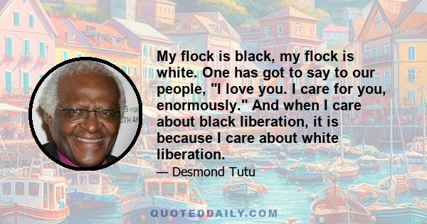 My flock is black, my flock is white. One has got to say to our people, I love you. I care for you, enormously. And when I care about black liberation, it is because I care about white liberation.