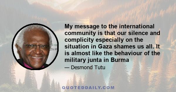 My message to the international community is that our silence and complicity especially on the situation in Gaza shames us all. It is almost like the behaviour of the military junta in Burma