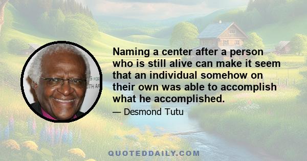 Naming a center after a person who is still alive can make it seem that an individual somehow on their own was able to accomplish what he accomplished.