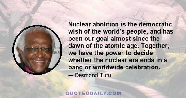 Nuclear abolition is the democratic wish of the world's people, and has been our goal almost since the dawn of the atomic age. Together, we have the power to decide whether the nuclear era ends in a bang or worldwide