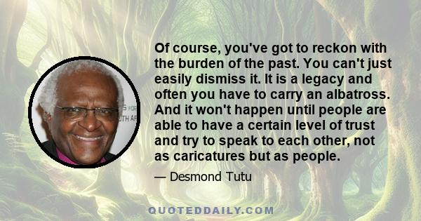 Of course, you've got to reckon with the burden of the past. You can't just easily dismiss it. It is a legacy and often you have to carry an albatross. And it won't happen until people are able to have a certain level