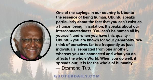 One of the sayings in our country is Ubuntu - the essence of being human. Ubuntu speaks particularly about the fact that you can't exist as a human being in isolation. It speaks about our interconnectedness. You can't