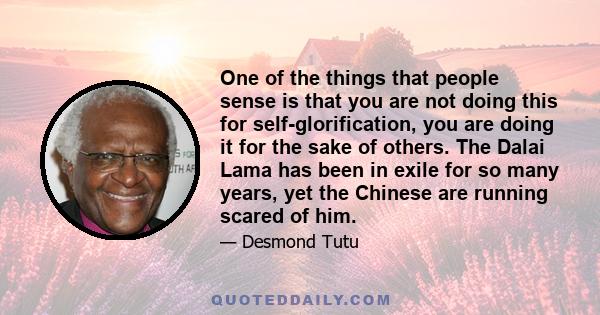 One of the things that people sense is that you are not doing this for self-glorification, you are doing it for the sake of others. The Dalai Lama has been in exile for so many years, yet the Chinese are running scared