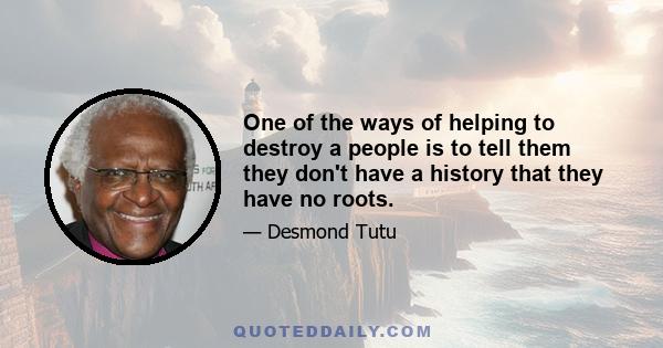 One of the ways of helping to destroy a people is to tell them they don't have a history that they have no roots.