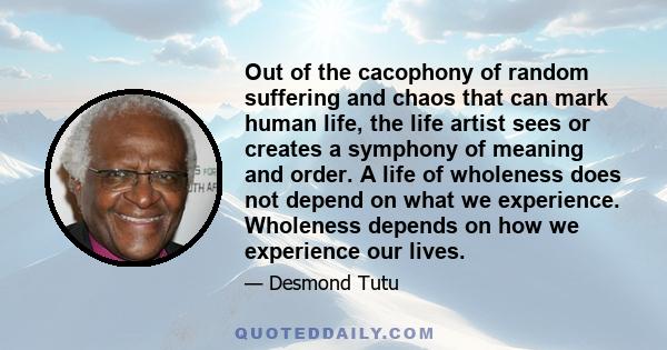 Out of the cacophony of random suffering and chaos that can mark human life, the life artist sees or creates a symphony of meaning and order. A life of wholeness does not depend on what we experience. Wholeness depends