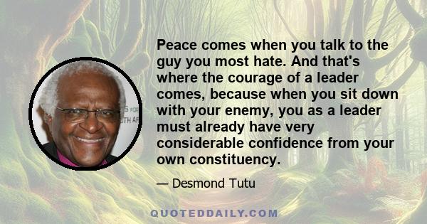 Peace comes when you talk to the guy you most hate. And that's where the courage of a leader comes, because when you sit down with your enemy, you as a leader must already have very considerable confidence from your own 