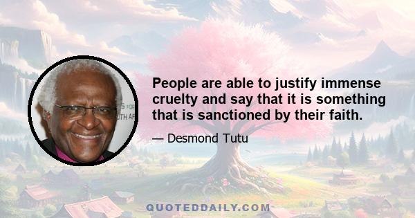 People are able to justify immense cruelty and say that it is something that is sanctioned by their faith.