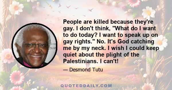 People are killed because they're gay. I don't think, What do I want to do today? I want to speak up on gay rights. No. It's God catching me by my neck. I wish I could keep quiet about the plight of the Palestinians. I