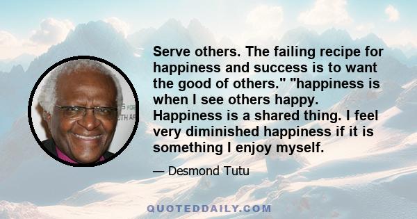 Serve others. The failing recipe for happiness and success is to want the good of others. happiness is when I see others happy. Happiness is a shared thing. I feel very diminished happiness if it is something I enjoy