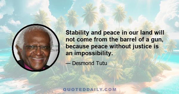 Stability and peace in our land will not come from the barrel of a gun, because peace without justice is an impossibility.