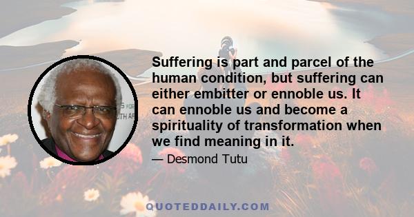 Suffering is part and parcel of the human condition, but suffering can either embitter or ennoble us. It can ennoble us and become a spirituality of transformation when we find meaning in it.