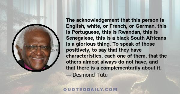 The acknowledgement that this person is English, white, or French, or German, this is Portuguese, this is Rwandan, this is Senegalese, this is a black South Africans is a glorious thing. To speak of those positively, to 